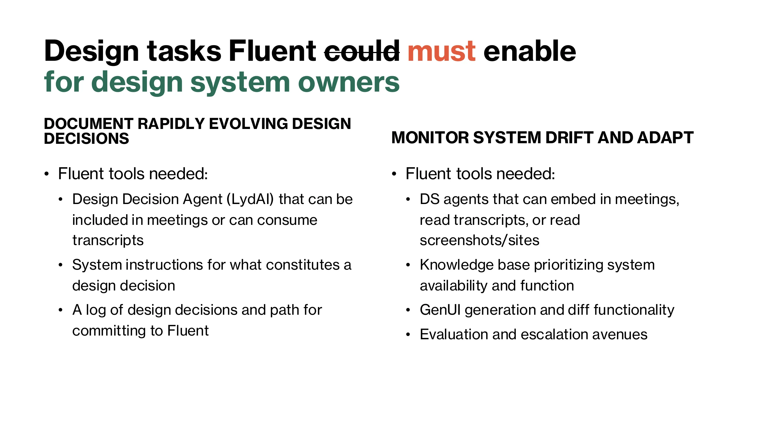 For design system owners. Document rapidly evolving design decisions, using a Design Decision Agent (LydAI) that joins meetings or consumes transcripts, system instructions for what constitutes a design decision, and a log of decisions with a path for committing them to Fluent. Monitor system drift and adapt, using DS agents that read transcripts and screenshots, a knowledge base, GenUI generation and diff functionality, and evaluation and escalation avenues.