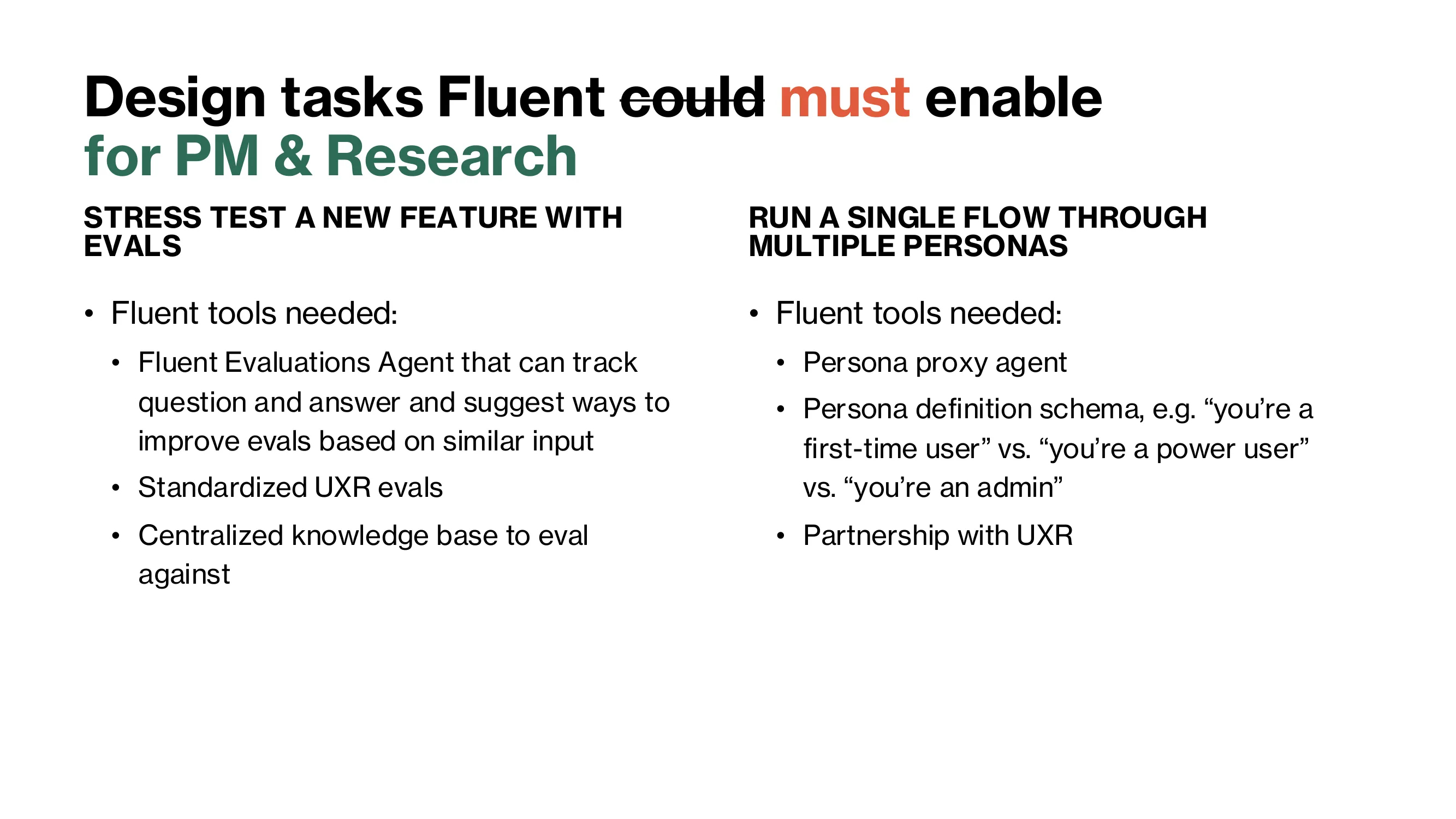 For PM and research. Stress test a new feature with evals, using a Fluent Evaluations Agent that tracks questions and answers and suggests improvements, standardized UXR evals, and a centralized knowledge base to eval against. Run a single flow through multiple personas, using a persona proxy agent, a persona definition schema, and partnership with UXR.
